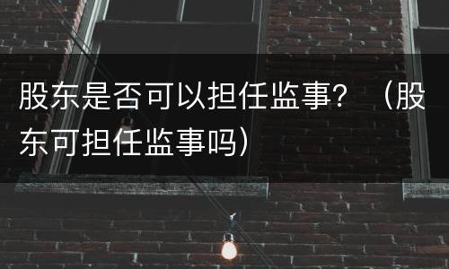 股东是否可以担任监事？（股东可担任监事吗）