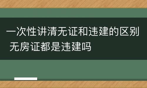 一次性讲清无证和违建的区别 无房证都是违建吗