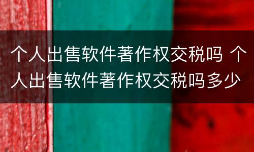 个人出售软件著作权交税吗 个人出售软件著作权交税吗多少