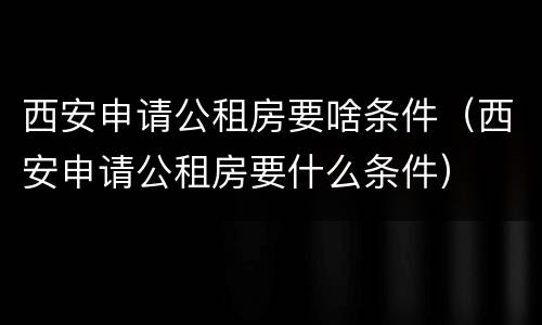西安申请公租房要啥条件（西安申请公租房要什么条件）
