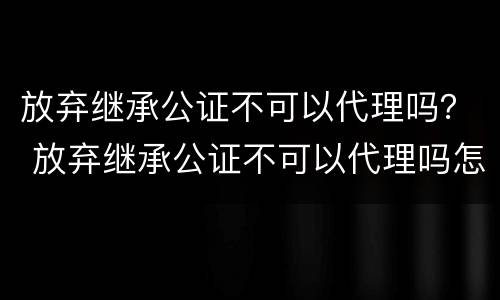 放弃继承公证不可以代理吗？ 放弃继承公证不可以代理吗怎么办
