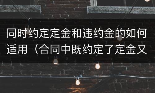 同时约定定金和违约金的如何适用（合同中既约定了定金又约定了违约金）