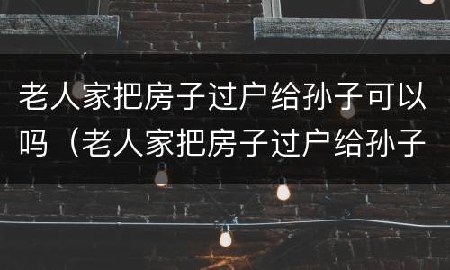 老人家把房子过户给孙子可以吗（老人家把房子过户给孙子可以吗怎么办）