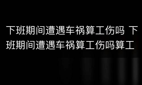 下班期间遭遇车祸算工伤吗 下班期间遭遇车祸算工伤吗算工伤吗
