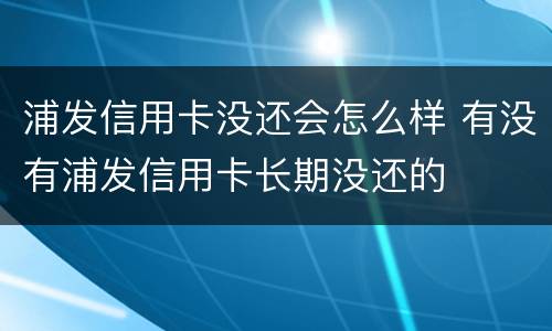 浦发信用卡没还会怎么样 有没有浦发信用卡长期没还的