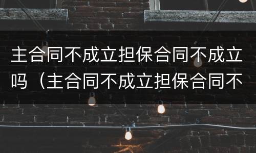 主合同不成立担保合同不成立吗（主合同不成立担保合同不成立吗为什么）