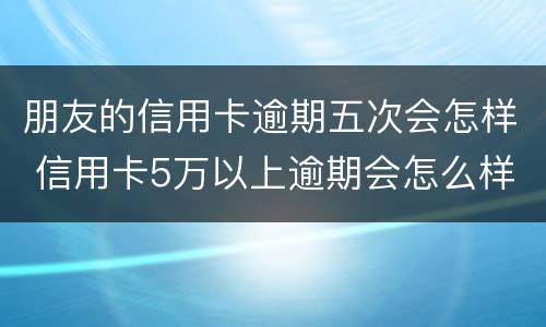 朋友的信用卡逾期五次会怎样 信用卡5万以上逾期会怎么样