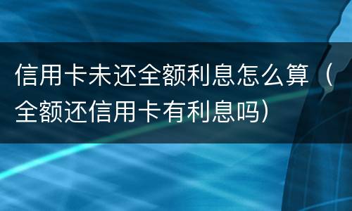 信用卡未还全额利息怎么算（全额还信用卡有利息吗）