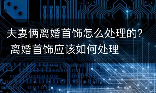 夫妻俩离婚首饰怎么处理的？ 离婚首饰应该如何处理