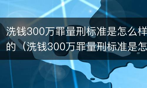 洗钱300万罪量刑标准是怎么样的（洗钱300万罪量刑标准是怎么样的呢）