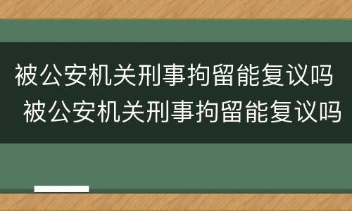 被公安机关刑事拘留能复议吗 被公安机关刑事拘留能复议吗知乎