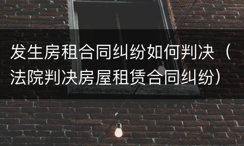 发生房租合同纠纷如何判决（法院判决房屋租赁合同纠纷）