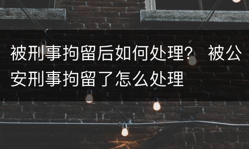 被刑事拘留后如何处理？ 被公安刑事拘留了怎么处理