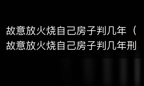 故意放火烧自己房子判几年（故意放火烧自己房子判几年刑）