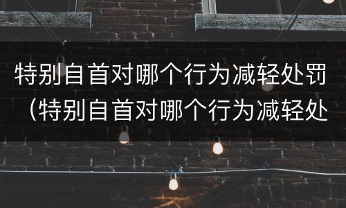 特别自首对哪个行为减轻处罚（特别自首对哪个行为减轻处罚有影响）