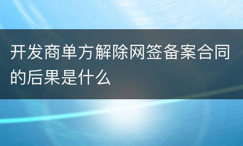 开发商单方解除网签备案合同的后果是什么