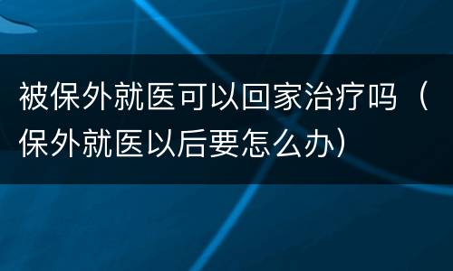 被保外就医可以回家治疗吗（保外就医以后要怎么办）
