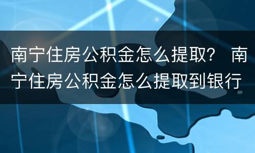 南宁住房公积金怎么提取？ 南宁住房公积金怎么提取到银行卡
