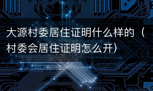 大源村委居住证明什么样的（村委会居住证明怎么开）