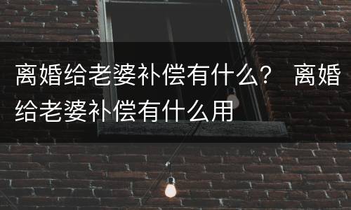 离婚给老婆补偿有什么？ 离婚给老婆补偿有什么用