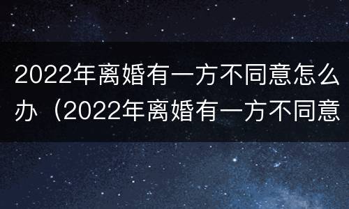 2022年离婚有一方不同意怎么办（2022年离婚有一方不同意怎么办需要多久能离婚）