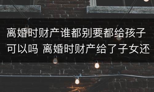 离婚时财产谁都别要都给孩子可以吗 离婚时财产给了子女还能要回吗
