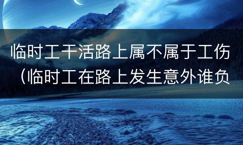 临时工干活路上属不属于工伤（临时工在路上发生意外谁负责）