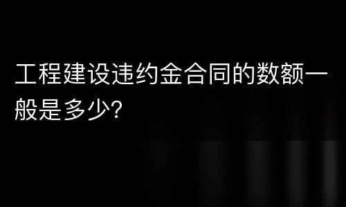 工程建设违约金合同的数额一般是多少？