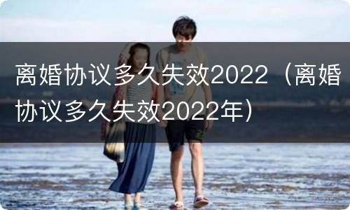 离婚协议多久失效2022（离婚协议多久失效2022年）