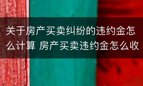 关于房产买卖纠纷的违约金怎么计算 房产买卖违约金怎么收取