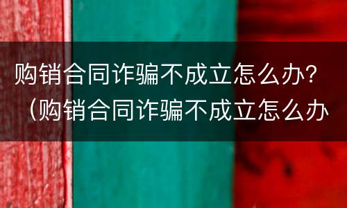 购销合同诈骗不成立怎么办？（购销合同诈骗不成立怎么办呢）