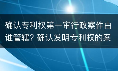 确认专利权第一审行政案件由谁管辖? 确认发明专利权的案件,第一审行政案件
