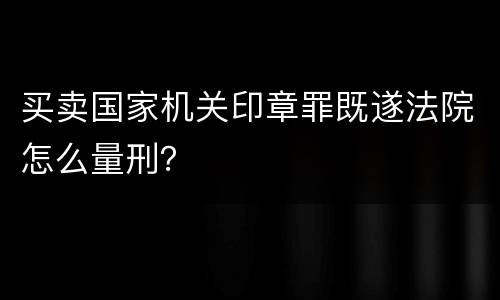 买卖国家机关印章罪既遂法院怎么量刑？