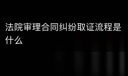 法院审理合同纠纷取证流程是什么
