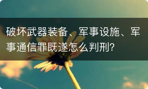 破坏武器装备、军事设施、军事通信罪既遂怎么判刑？