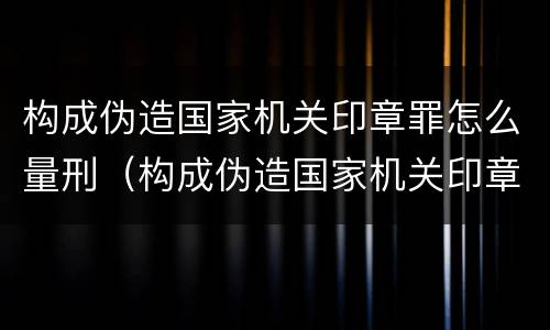 构成伪造国家机关印章罪怎么量刑（构成伪造国家机关印章罪怎么量刑的）