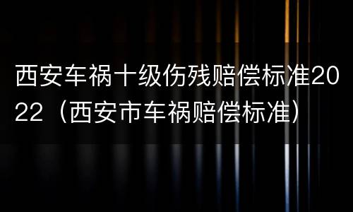 西安车祸十级伤残赔偿标准2022（西安市车祸赔偿标准）