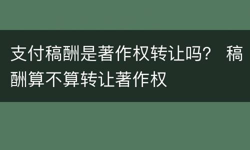支付稿酬是著作权转让吗？ 稿酬算不算转让著作权