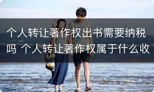 个人转让著作权出书需要纳税吗 个人转让著作权属于什么收入