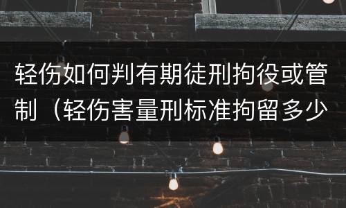 轻伤如何判有期徒刑拘役或管制（轻伤害量刑标准拘留多少时间）