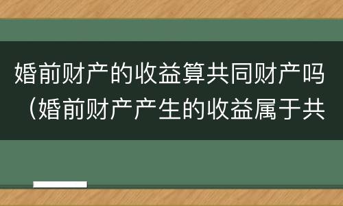 婚前财产的收益算共同财产吗（婚前财产产生的收益属于共同的吗）