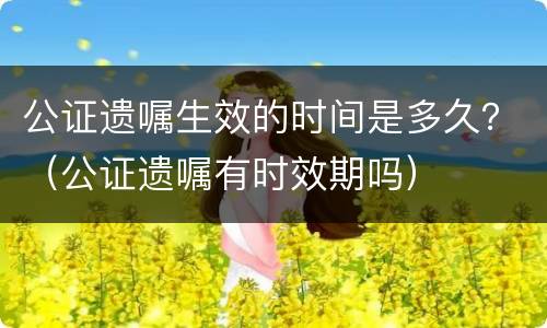 公证遗嘱生效的时间是多久？（公证遗嘱有时效期吗）