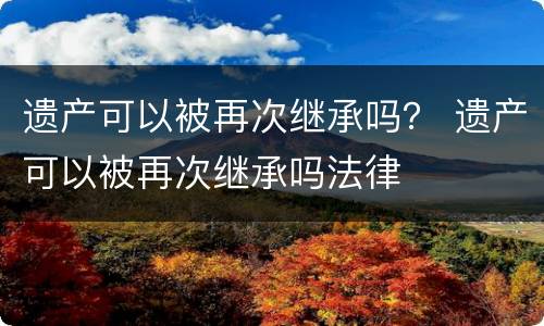 遗产可以被再次继承吗？ 遗产可以被再次继承吗法律