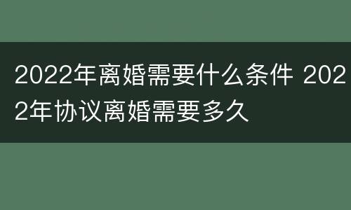 2022年离婚需要什么条件 2022年协议离婚需要多久