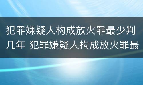 犯罪嫌疑人构成放火罪最少判几年 犯罪嫌疑人构成放火罪最少判几年徒刑