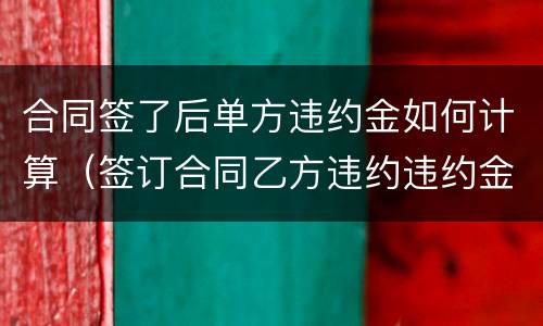 合同签了后单方违约金如何计算（签订合同乙方违约违约金怎么算?）