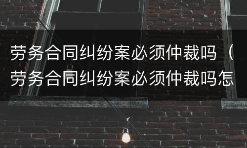 劳务合同纠纷案必须仲裁吗（劳务合同纠纷案必须仲裁吗怎么办）