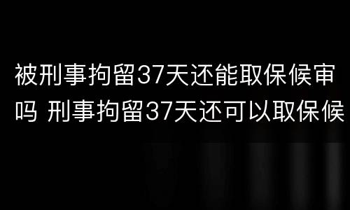 被刑事拘留37天还能取保候审吗 刑事拘留37天还可以取保候审吗