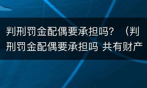 判刑罚金配偶要承担吗？（判刑罚金配偶要承担吗 共有财产）