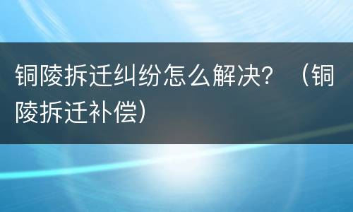 铜陵拆迁纠纷怎么解决？（铜陵拆迁补偿）